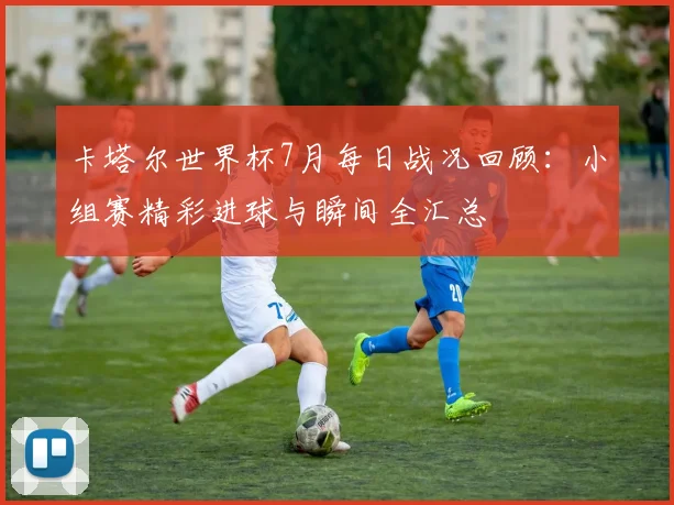 卡塔尔世界杯7月每日战况回顾:小组赛精彩进球与瞬间全汇总
