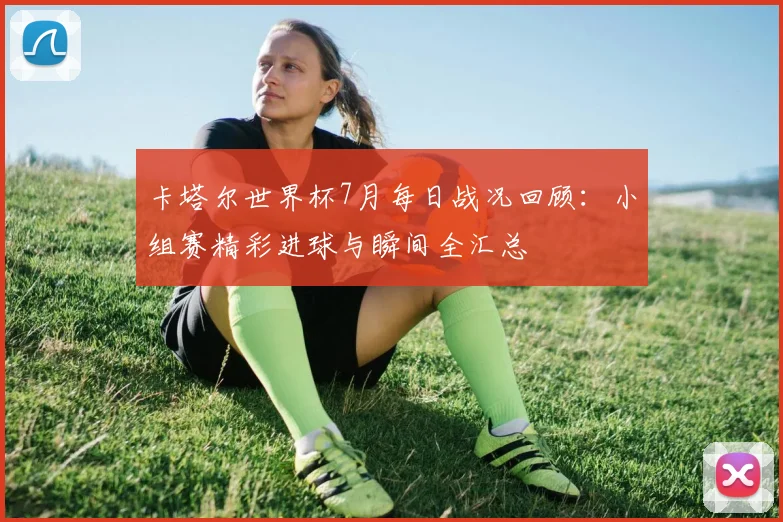 卡塔尔世界杯7月每日战况回顾：小组赛精彩进球与瞬间全汇总