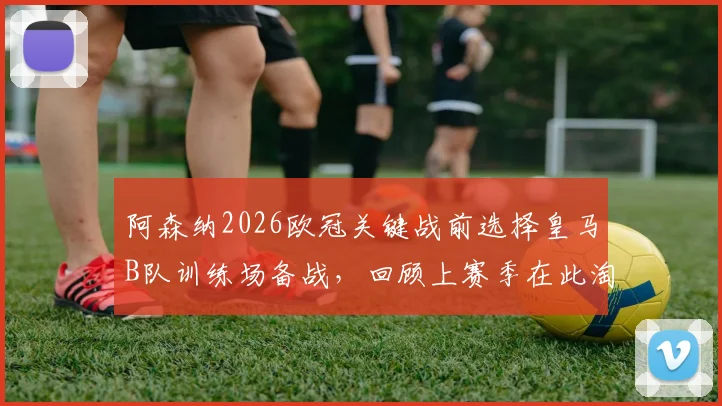 阿森纳2026欧冠关键战前选择皇马B队训练场备战，回顾上赛季在此淘汰皇马全过程