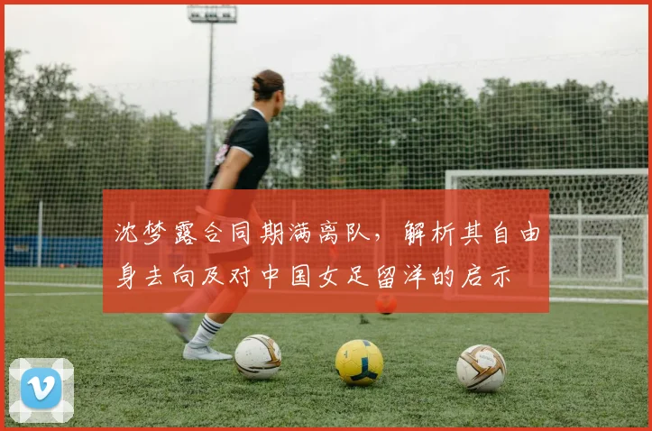 沈梦露合同期满离队,解析其自由身去向及对中国女足留洋的启示