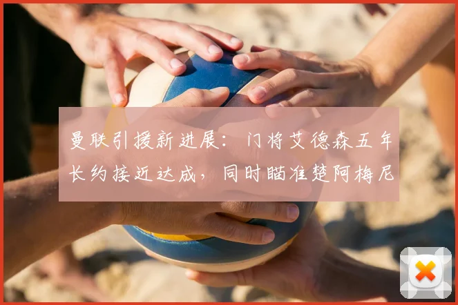 曼联引援新进展:门将艾德森五年长约接近达成,同时瞄准楚阿梅尼与M费加强中场