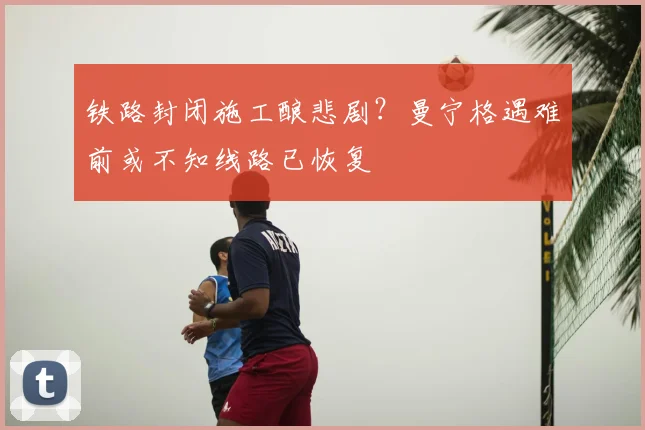 铁路封闭施工酿悲剧?曼宁格遇难前或不知线路已恢复